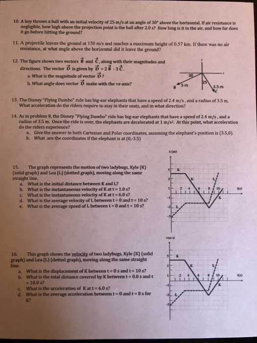 10. A boy throws a ball with an initial velocity of 25 m/s at an angle of 30° above the horizontal. If air resistance is negligible, how high above the projection point is the ball after 2.0s? How long is it in the air, and how far does it go before hitting the ground? 11. A projectile leaves the ground at 150 m/s and reaches a maximum height of 0.57 km. If there was no air resistance, at what angle above the horizontal did it leave the ground? 12. The figure shows two vectors B and C,along with their magnitudes and directions. The vector is given by D -2-3č. a. What is the magnitude of vector D? b. What angle does vector D make with the +x-axis? 5 m 3.5 m 13. The Disney Flying Dumbo ride has big-ear elephants that have a speed of 2.4 m/s, and a radius of 3.5 m. What acceleration do the riders require to stay in their seats, and in what direction? 14. As in problem 8, the Disney Flying Dumbo ride has big-ear elephants that have a speed of 2.4 m/s, and a radius of 3.5 m. Once the ride is over, the elephants are decelerated at 1 m/s2. At this point, what acceleration do the riders experience? a. b. Give the answer in both Cartesian and Polar coordinates, assuming the elephants position is (3.5,0). What are the coordinates if the elephant is at (0,-3.5) x(m) 15. The graph represents the motion of two ladybugs, Kyle (K) (solid graph) and Lea (L) (dotted graph), moving along the same straight line. a. What is the initial distance between K and L? b. What is the instantaneous velocity of K at t = 1.0 s? c. What is the instantaneous velocity of Katt 6.0s? d, what is the average velocity of L between t-o and t # 10 s? e, what is the average speed of L between t:0and t # 10 s? 12 4 6 0 1s) 16. This graph shows the velocity of two ladybugs, Kyle (K) (solid graph) and Lea (L.) (dotted graph), moving along the same straight line a. What is the displacement of K between t 0sand t 10 s? b. What is the total distance covered by K between t- 0.0 s and t 1 2 46i 10 t(s) 10.0 s? c. What is the acceleration of Katt-6.0s? d. What is the average acceleration between t- O and t-8s for K?