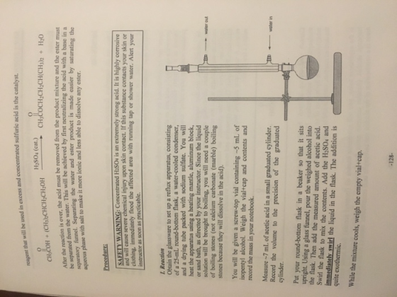 that will be used in excess and concentrated sulfuric acid is the catalyst H2S04 (cat.) ver, the acid must be removed from the product mixture and the ester must water. This will be achieved by first neutralizing the acid with a base in a saturating the After the reaction is o be separated from the separatory funnel. Separating the water and ester product is made easier by aqueous phase with salt to make it more lonic and less able to dissolve any ester. Proeedure: SAFETY WARNING: Concentrated H2SOu is an extremely strong acid. It is highly corrosive will cause severe chemical injury upon skin contact. If this substance contacts your skin or clothing, immediately flood the affected area with running tap or shower water. Alert your instructor as soon as practicable. I. Reaction Obtain the glassware to set up a reflux apparatus, consisting of a 25-mL round-bottom flask, a water-cooled condenser and a drying tube packed with sodium sulfate. You will using a heating mantle, aluminum block, or sand bath, as directed by your instructor. Since the liquid solution will be brought to boiling, you will need a couple of boiling stones (not calcium carbonate (marble) boiling heat the Water out stones because they will dissolve in the acid) You will be given a screw-top vial containing-5 mL of isopentyl alcohol. Weigh the vial+cap and contents and record the mass in your notebook. Measure 7 mL of acetic acid in a small graduated cylinder. Record the volume to the precision of the graduated cylinder Put your round-bottom flask in a beaker so that it sits upright. Using a glass funnel, pour the weighed alcohol into the flask. Then add the measured amount of acetic acid. Swirl the flask to mix the contents. Add the H2S04 and immediately swirl the liquid in the flask. The addition is quite exothermic. While the mixture cools, weigh the empty vial+cap. -128