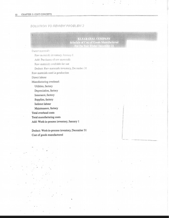 CHAPTER 2:COST CONCEPTS SOLUTION TO REVIEW PROBLEM 2 KLEAR-SEAL COMPANY Schecule of Cost of Goods Mantfactered Direct niateral Ra mateisls inveatory.anary Add:Purchases of raw materials Raw materials avnilable lor use Deduct: Ra naterials inveatory, December 3 Raw materials used io production Direct labour Manufacturing overbead Uilities, factory Depreciation, factory Insurance, factory Supplies, factory Indirect labour Maintenance, factory Total overhead costs Total manufacturing costs Add: Work-in-process inventory, January 1 Deduct: Work-in-process inventory, December 31 Cost of goods manufactured
