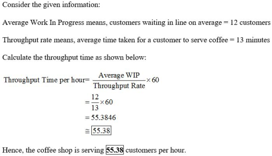 Consider the given information: Average Work In Progress means, customers waiting in line on average = 12 customers Throughpu