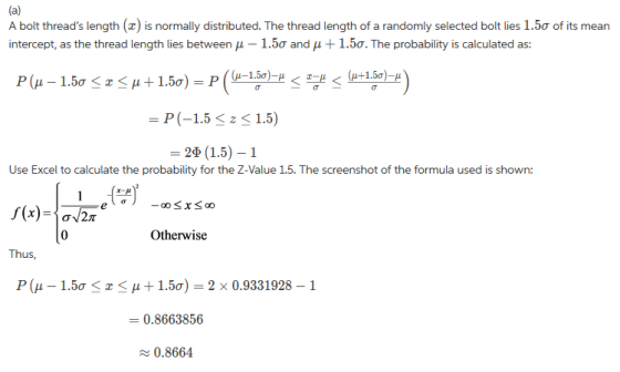 A bolt threads length (a) is normally distributed. The thread length of a randomly selected bolt lies 1.5ơ of its mean intercept, as the thread length lies between μ-1.5σ and μ 1.5. The probability is calculated as: =P(-1.5 < z < 1.5) = 29(15)-1 Use Excel to calculate the probability for the Z-Value 1.5. The screenshot of the formula used is shown: 0 Otherwise Thus P(μ-1.5ơ < z < μ + 1.5ơ)-2x 0.9331928-1 = 0.8663856 0.8664