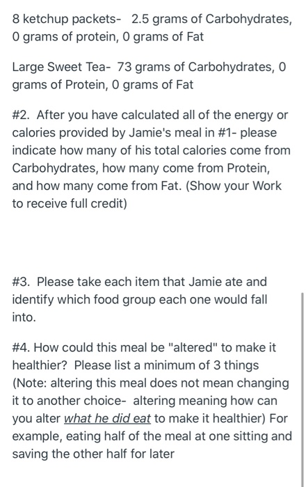 8 ketchup packets- 2.5 grams of Carbohydrates, O grams of protein, 0 grams of Fat Large Sweet Tea- 73 grams of Carbohydrates,