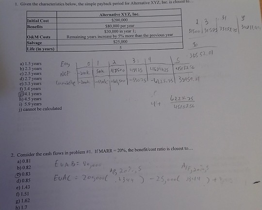 1. Given the characteristics below, the simple payback period for Altermative XYZ. Inc. is elosest to. Alternative XYZ, Inc Initial Cost Benefits 13 $80,000 per year S30,000 in year l; O&M Costs Remainingvears?ncreasebr5% more than the previous year Salvage $25,000 36S 52,01 a) 1.5 years b) 2.3 years d) 2.7 years 0 34 years 9)4.1 years h) 4.5 years i) 5.9 years j) cannot be calculated 2. Consider the cash flows in problem u 1 . If MARR-20%, the benefit/cost ratio is closest to a) 0.81 b) 0.82 30.83 d)0.85 e) 1.43 ) 1.51 ) 1.62 b) 1.7