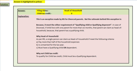 Answer is highlighted in yellow: Solution: Filing status: - Child tax credit:- Answer: Head-of-Household 0 Explanation: This is an exception made by IRS for Divorced parents. But the rationale behind this exception is: Because, it meet the either requirement of Qualifying child or Qualifying depenent. In case of Divorced, if child live with one parent for more than six months, that parent can claim as head-of household, because, that parent has a qualifying child. Why Head-of-household: As per IRS, a single person can claim as Head-of-household if meet the following criteria: a) Pay more than half of the household expenses b) Is unmarried for the tax year. c) Must have a Qualifying child OR dependent. Why not Child tax credit To qualify for Child tax credit, Child must be a Qualifying dependent.