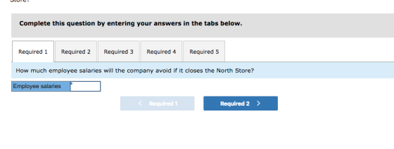 Complete this question by entering your answers in the tabs below. Required 1 Required 2 Required 3 Required 4 Required 5 How much employee salaries will the company avoid if it closes the North Store? Employee salaries < Required 1 Required 2>