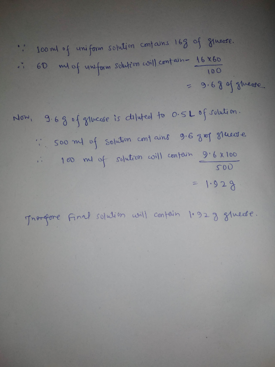 a 100 ml of uniform solution contains 16g of glucose. 60 ml of uniform solution will contain- 16X60 100 - 9.6 g of glucose No