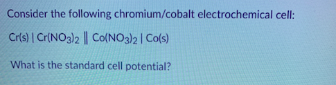Consider the following chromium/cobalt electrochemical cell: Cr(s) Cr(NO3)2 | Co(NO3)2 Co(s) What is the standard cell potent