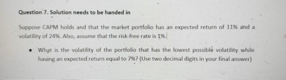 Question 7. Solution needs to be handed in Suppose CAPM holds and that the market portfolio has an expected return of 11% and a volatility of 24%. Also, assume that the risk-free rate is 1%; What is the volatility of the portfolio that has the lowest possible volatility while having an expected return equal to 7%2 (Use two decimal digits in your final answer) .
