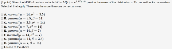 (1 point) Given the MGF of random variable W is M(t)-e3.5e+14t provide the name of the distribution of W, as well as its parameters. Select all that apply. There may be more than one correct answer. A. normal(μ-14, σ2-3.5) B. gamma (a-3.5, β-14) C. normal(μ-3.5, σ2-14) E. gamma(α-14, β-7) F. normal(μ-14, σ2 . 7) G. gamma(α-14, β-3.5) H. gamma(α-7, β-14) I. None of the above