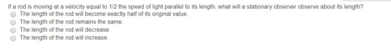 If a rod is moving at a velocity equal to 1/2 the speed of light parallel to its length, what will a stationary observer observe about its length? O The length of the rod will become exactly half of its original value. O The length of the rod remains the same. The length of the rod will decrease. O The length of the rod will increase