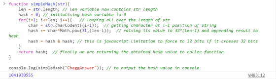 function simpleHash(str) len str.length; // len variable now contains str Length hash -0; // initialising hash variable to e for(i-1 ; i(zlen; ǐ++){ // looping all over the length of str char = str.charCodeAt((1-1)); // getting character at i-l position of string hash char Math.pow(31, (len-i)); II raising its value to 32(Len-1) and appending result to hash hash - hash & hash; // this is javascript Limitation to force to 32 bits if it crosses 32 bits return hash; II finally we are returning the obtained hash value to callee function console.log (simpleHash(CheggAnswer)); // to output the hash value in console 1041930555 VM83:12
