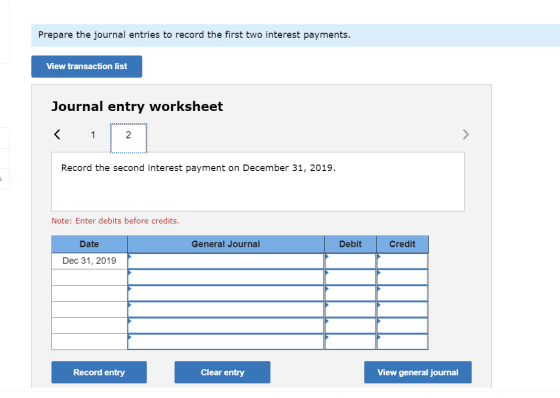 Prepare the journal entries to record the first two interest payments. View transaction list Journal entry worksheet Record t