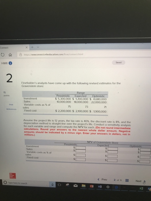 O |凸https://newconnect.nheducation.com/flow.connecthtml HW8 2 Finefodders analysts have come up with the following revised estimates for the Gravensteln store: 15 Investment Sales variable costs as % of Pessimistic Expected Optimistic $5,300,000 $5,100,000 $ 4,680,000 10,000,000 18,000,000 22,000,000 Print 75 73 71 ReferencesFixed cost $ 2.200,000 $ 2.100,000 S 1900,000 Assume the project life is 12 years, the tax rate is 40%, the discount rate is depreciation method is straight-line over the projects life. Conduct a sensitivity analysis for each variable and range and compute the NPV for each. (Do not round intermediate calculations. Round your answers to the nearest whole dollar amount. Negative amounts should be indicated by a minus sign. Enter your answers in dollars, not in millions.) 8%, and the NPV of Gravensteln Store Investment Sales Variable costs as % of Fixed cost < Prev 201 6Ⅲ Next Type here to seach