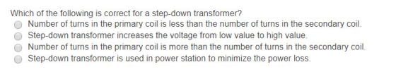 Which of the following is correct for a step-down transformer? O Number of turns in the primary coil is less than the number of turns in the secondary coil O Step-down transformer increases the voltage from low value to high value. O Number of turns in the primary coil is more than the number of turns in the secondary coil O Step-down transformer is used in power station to minimize the power loss.