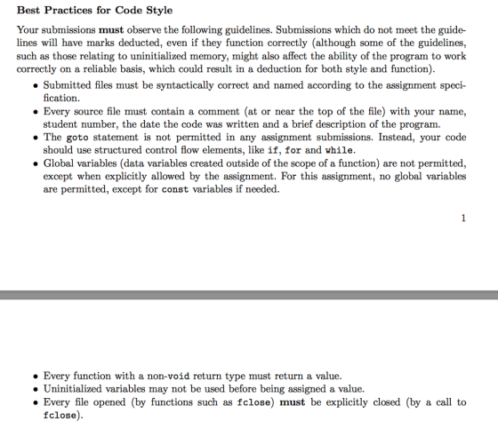 Best Practices for Code Style Your submissions must observe the following guidelines. Submissions which do not meet the guide- lines will have marks deducted, even if they function correctly (although some of the guidelines, such as those relating to uninitialized memory, might also affect the ability of the program to worlk correctly on a reliable basis, which could result in a deduction for both style and function). » Submitted files must be syntactically correct and named according to the assignment speci- Every source file must contain a comment (at or near the top of the file) with your name, » The goto statement is not permitted in any assignment submissions. Instead, your code fication. student number, the date the code was written and a brief description of the program. should use structured control flow elements, like if, for and while. . Global variables (data variables created outside of the scope of a function) are not permitted, except when explicitly allowed by the assignment. For this assignment, no global variables are permitted, except for const variables if needed. » Every function with a non-void return type must return a value. » Uninitialized variables may not be used before being assigned a value. » Every file opened (by functions such as fclose) must be explicitly closed (by a call to fclose).