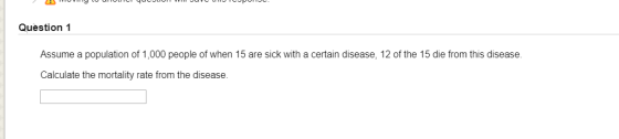 Question 1 Assume a population of 1,000 people of when 15 are sick with a certain disease, 12 of the 15 die from this disease. Calculate the mortality rate from the disease