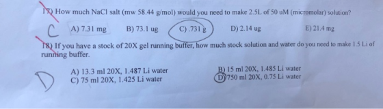 18) How much NaCl salt (mw 58.44 g/mol) would you need to make 2.5L of 50 M (micromolar) solution? A) 7.31 mg B) 73.1 ug C).7