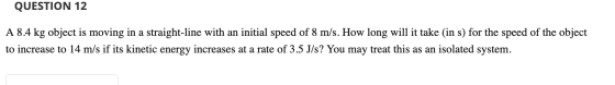 QUESTION 12 A 8.4 kg object is moving in a straight-line with an initial speed of 8 m/s. How long will it take (in s) for the