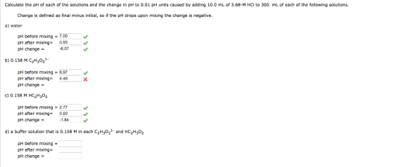 Calculate the pH of each of the solutions and the change in pH to 0.01 pH units caused by adding 10.0 mL of 3.68-M HCl to 300. mL of each of the following solutions Change is defined as final minus initial, so if the pH drops upon mixing the change is negative a) water pH before mixing7.00 pH after mixing 0.93 pH change- 6.07 b) 0.158 M C2H3021 pH before mixing 8.97 pH after mixing4.48 pH change- c) 0.158 M HC2H302 pH before mixing 2.77 pH after mixing0.93 pH change - 1.84 d) a buffer solution that is 0.158 M in each C2H32 and HC2H302 pH before mixing- pH after mixing pH change -