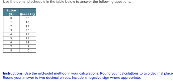 Use the demand schedule in the table below to answer the following questions. Price (s Quantity 56 48 42 35 28 21 14 7 Instructions: Use the mid-point method in your calculations. Round your calculations to two decimal place Round your answer to two decimal places. Include a negative sign where appropriate.
