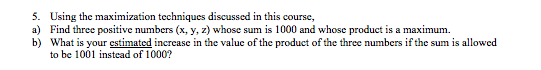 5. Using the maximization techniques discussed in this course, a) Find three positive numbers (x, y, z) whose sum is 1000 and