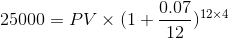 25000= PV \times (1+\frac{0.07}{12})^{12 \times4}