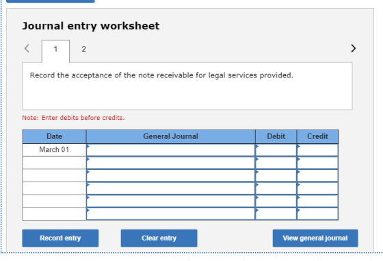 Journal entry worksheet Record the acceptance of the note receivable for legal services provided. Note: Enter debits before c