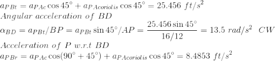 \\ a_{PBt}=a_{PAc}\cos45\degree+a_{PAcoriolis}\cos45\degree= 25.456\ ft/s^2 \\ Angular \ acceleration \ of \ BD \\ \alpha_{BD}=a_{PBt}/BP=a_{PBt}\sin45\degree/AP=\frac{25.456\sin45\degree}{16/12}=13.5\ rad/s^2\ \ CW \\ Acceleration \ of\ P\ w.r.t\ BD \\ a_{PBr}=a_{PAc}\cos(90\degree+45\degree)+a_{PAcoriolis}\cos45\degree= 8.4853\ ft/s^2