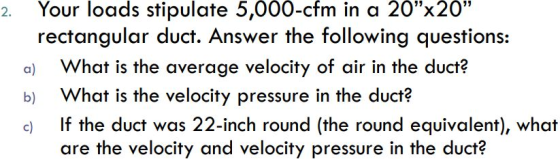 2. Your loads stipulate 5,000-cfm in a 20x20 rectangular duct. Answer the following questions: a) What is the average velocity of air in the duct? b) What is the velocity pressure in the duct? c) If the duct was 22-inch round (the round equivalent), what are the velocity and velocity pressure in the duct?