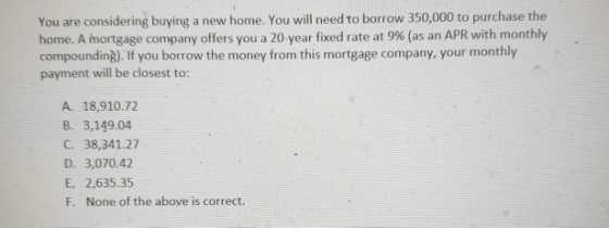 You are considering buying a new home. You will need to borrow 350,000 to purchase the home. A mortgage company offers you a 20-year fixed rate at 9% (as an APR with monthly compounding). If you borrow the money from this mortgage company, your monthly payment will be closest to: A. 18,910.72 B. 3,149.04 C. 38,341.27 D. 3,070.42 E, 2,635.35 F. None of the above is correct.