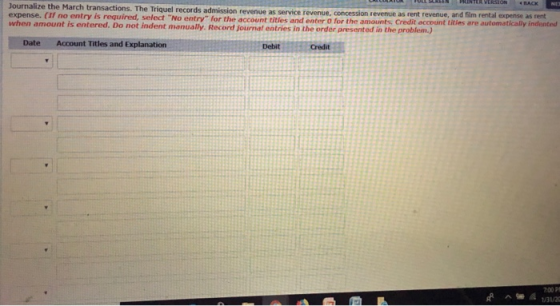 Journalize the March transactions. The Triquel records admission revenue as service revenue concession revenue as rent revenue, and film rental expense as rent expense. (If no entry is required when entry for the account titles and enter O for the amounts. Credit account tities are automatically indented amount is entered. Do not indent manually. Record journat entries in the order presented in the problem.) Date Account Titles and Explanation Debit