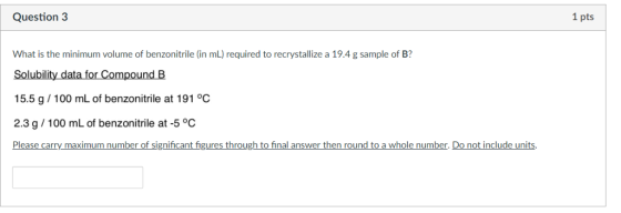 Question 3 1 pts What is the minimum volume of benzonitrile (in mL) required to recrystallize a 19.4 g sample of B? Solubility data for Compound B 15.5 g/100 mL of benzonitrile at 191 °C 2.3 g /100 mL of benzonitrile at -5 °C Please carry maximum number of significant figures through to final answer then round to a w olen m er Dono ne LO