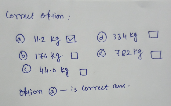 Correct option: @ 11.2 kg M @ 334 kg o 176 kg a ® 782kg © 4460 kg a option @ – is correct ans. a a