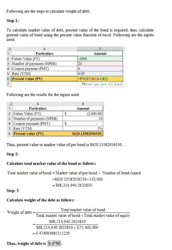 Following are the steps to calculate weight of debt: Step 1: To calculate market value of debt, present value of the bond is