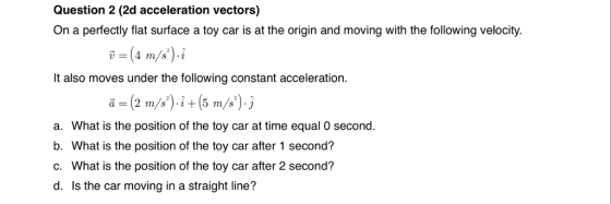 Question 2 (2d acceleration vectors) On a perfectly flat surface a toy car is at the origin and moving with the following velocity. It also moves under the following constant acceleration a. What is the position of the toy car at time equal 0 second. b. What is the position of the toy car after 1 second? c. What is the position of the toy car after 2 second? d. Is the car moving in a straight line?