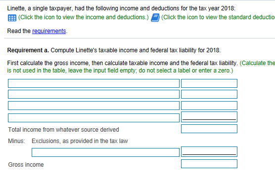 Linette, a single taxpayer, had the following income and deductions for the tax year 2018: 囲click the icon to view the income and deductions.) Click the icon to view/ the standard deductio Read the requirements Requirement a. Compute Linettes taxable income and federal tax liability for 2018. First calculate the gross income, then calculate taxable income and the federal tax liability. (Calculate the is not used in the table, leave the input field empty, do not select a label or enter a zero.) Total income from whatever source derived Minus: Exclusions, as provided in the tax lavw Gross income