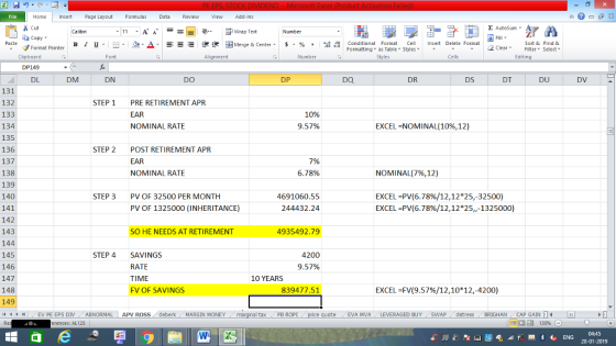 Home nert Page Layout Formulas Data Review View dd-Ins as Cut ta copy ▼ E AutoSum ー E ゴWrap Text в 1 프· ー· 鱼, Δ. :r-ㄧ 逻锂函Merge & Center. $, % , 弼,8 Conditional Format eCell Insert Delete Formsat Paste Sort &Find & Format Painter Formatting as Table Styles2 Clear Clipboard DP149 DL Font Alignment Number Styles Cells Edting DM DN DO DP DQ DR DS DT DU DV 131 132 133 134 135 136 137 138 139 140 141 142 143 144 145 146 147 148 149 4EV PE EPS DIV ABNORMAL APV ROSS deberk MARGIN MONEY STEP 1 PRE RETIREMENT APR EAR NOMINAL RATE 10% 9.57% EXCEL-NOMINAL 10%, 12) STEP 2 POST RETIREMENT APR EAR NOMINAL RATE 6.78% NOMINAL(796,12) EXCEL PV(6.78%/12,12*25,-32500) EXCEL-PV(6.78%/12,12*25,,-1325000) STEP 3 PV OF 32500 PER MONTH 4691060.55 244432.24 PV OF 1325000 (INHERITANCE) SO HE NEEDS AT RETIREMENT 4935492.79 STEP 4 SAVINGS 4200 9.57% RATE TIME FV OF SAVINGS 10 YEARS 839477.51 EXCEL -FV(9.57%/12,10*12,-4200) al tax . PB ROPİ ote EVA MVA LEVERAGED BUYSWAPdistress BRIGHAN CAP GAIN erences: AL125 福 130% 04:45 28-01-2019