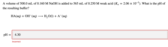 A volume of 500.0 mL of 0.160 M NaOH is added to 565 mL of 0.250 M weak acid (Kg = 2.06 x 10-5). What is the pH of the result
