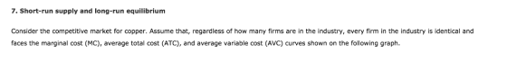 7. Short-run supply and long-run equilibrium Consider the competitive market for copper. Assume that, regardless of how many firms are in the industry, every firm in the industry is identical and faces the marginal cost (MC), average total cost (ATC), and average variable cost (AVC) curves shown on the following graph