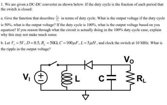 1. We are given a DC-DC converter as shown below. If the duty cycle is the fraction of each period that the switch is closed: a. Give the function that describes in terms of duty cycle. What is the output voltage if the duty cycle is 50%, what is the output voltage? If the duty cycle is 100%, what is the output voltage based on you equation? If you reason through what the circuit is actually doing in the 100% duty cycle case, explain why this may not make much sense. b. Let l-5W, D-05, RL-50Ω C-100μF, L-5μΗ , and clock the switch at 10 MHz. What is the ripple in the output voltage? (O L C