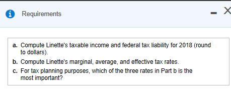 Requirements a. Compute Linettes taxable income and federal tax liability for 2018 (round to dollars). b. Compute Linettes marginal, average, and effective tax rates. c. For tax planning purposes, which of the three rates in Part b is the most important?