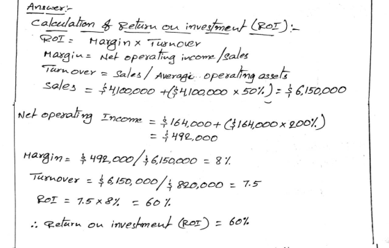 Answer: Calculation of Return on investment (ROI):- . ROI: Margin x Turnover Margins Net operating income / sales Turn over =