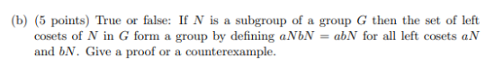 (b) (5 points) True or false: If N is a subgroup of a group G then the set of left cosets of N in G form a group by defining