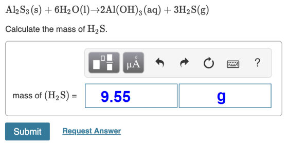 AlzS3 (s) + 6H2O(1)——2Al(OH)3 (aq) + 3H2S(g) Calculate the mass of H2S. : PÅ P O a ? mass of (H2S) = 9.55 Submit Request Answ