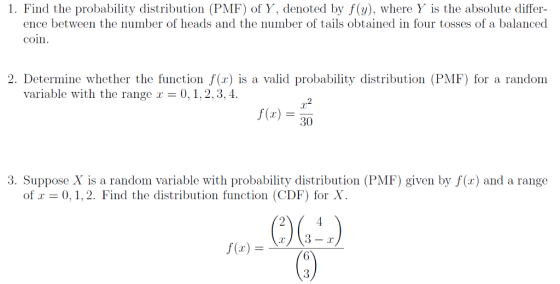 1. Find the probability distribution (PMF) of Y, denoted by f(y), where Y is the absolute differ- ence between the number of heads and the number of tails obtained in four tosses of a balanced coin 2. Determine whether the function f(x) is a valid probability distribution (PMF) for a random variable with the range r - 0,1,2,3, 4. r2 f()30 3. Suppose X is a random variable with probability distribution (PMF) given by f(x) and a range of! = 0、1,2. Find the distribution function (CDF) for X 2 f(x)-r)(3-r)