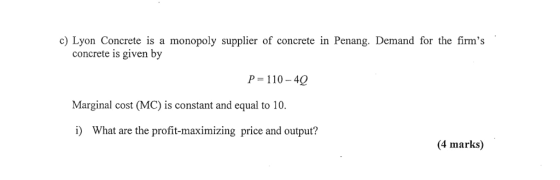 cLyon Concrete is a monopoly supplier of concrete in Penang. Demand for the firms concrete is given by P 110-40 Marginal cost (MC) is constant and equal to 10. i) What are the profit-maximizing price and output? (4 marks)