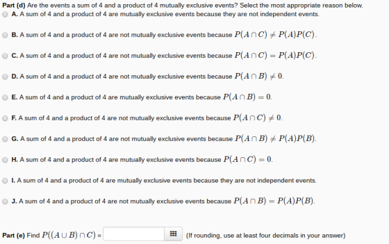 Part (d) Are the events a sum of 4 and a product of 4 mutually exclusive events? Select the most appropriate reason below. A. A sum of 4 and a product of 4 are mutually exclusive events because they are not independent events. O B. A sum of 4 and a product of 4 are not mutually exclusive events because P(A n C)メP(A)P(C). O C. A sum of 4 and a product of 4 are not mutually exclusive events because P(Anc) P(A)P(C) D. A sum of 4 and a product of 4 are not mutually exclusive events because P(AnB)0 E. A sum of 4 and a product of 4 are mutually exclusive events because P(AnB)0 O F. A sum of 4 and a product of 4 are not mutually exclusive events because P(AnC)0. O G. A sum of 4 and a product of 4 are not mutually exclusive events because P(AnB)P(A)P(B). O H. A sum of 4 and a product of 4 are mutually exclusive events because P(Anc)0 I. A sum of 4 and a product of 4 are mutually exclusive events because they are not independent events. O J. A sum of 4 and a product of 4 are not mutually exclusive events because P(AnB) P(A)P(B) Part (e) Find P(AUB) nC) (If rounding, use at least four decimals in your answer)