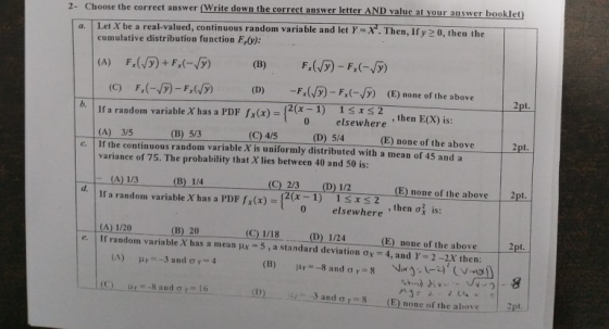 2- Choose the correct answer (Write down the correct answer letter AND valuc at your answer booklet) a. Let X be a real-valued, continuous random varia ble and let YX. Then, If y 2 0, then the cumulative distribution function E,(v): F,(一./5) _ Fx(,5) (D) -Fx(JF) _ F,(-(y) (E) none of the above pt. If a random variable X has a PDF (x)-2(x-1) 1ss2 (A) 35 (B) 5/3 variance of 75. The probability that X lies between 40 and 50 is: 0 elsewhere then E(x) is: (C) 4/5 (D) 5/4(E) none of the above 2pt. 0 elsewhere c. If the continuous random variable X is uniformly distributed with a mean of 45 and a (C) 2/3 (D) 12 1ss2 0 elsewhere (E) none of the above 2pt. , then ơ1 is: If a random variable X has a PDFx)-1) 0 (A) 1/20 (B) 20 (C) 1/18 (D) 1/24(E) Done of the above e | If random variable X has a mean 5 , a standard deviation ơ,-4, and x 2-2X1hen: (A) ,-,-3 and ơ rt: 4 (D)-w. .3 and ơ r-5 (E) none of theabove. . .2pt.