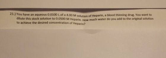 21.) You have an aqueous 0.0100 L of a 4.00 M Solinn of Heparin, a blood thinning drug. You want to dilute this stock solutio