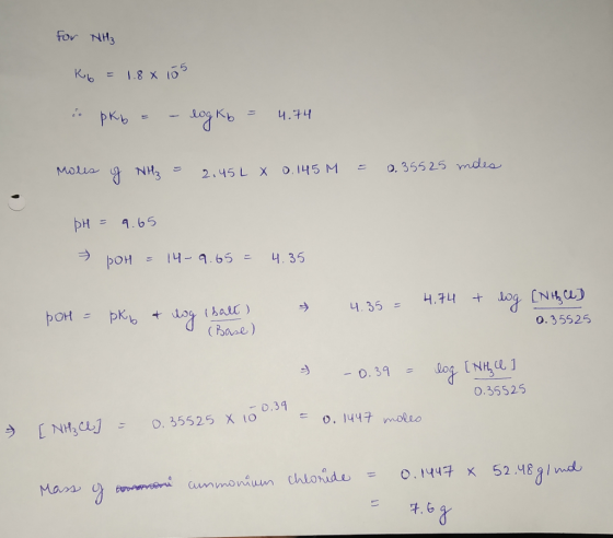 For NH3 Kb = 1.8 x 105 i. pkb = - log Kb = 4.74 Moles of NH₃ = 2.45L X 0.145 M = 0.35525 moes pH = 9.65 poH = 14-9.65 = 4.35